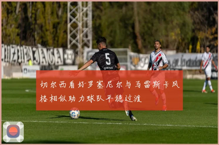 切尔西看好罗塞尼尔与马雷斯卡风格相似助力球队平稳过渡