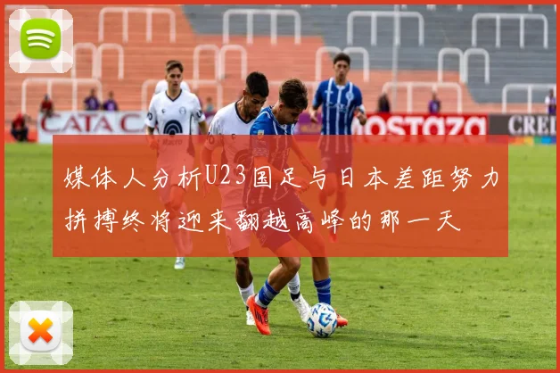 媒体人分析U23国足与日本差距努力拼搏终将迎来翻越高峰的那一天