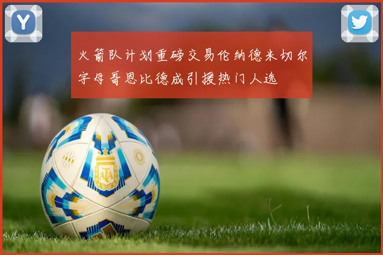 火箭队计划重磅交易伦纳德米切尔字母哥恩比德成引援热门人选