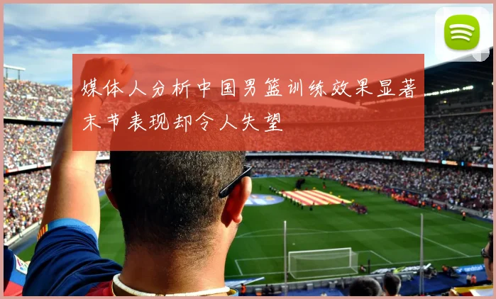 媒体人分析中国男篮训练效果显著末节表现却令人失望
