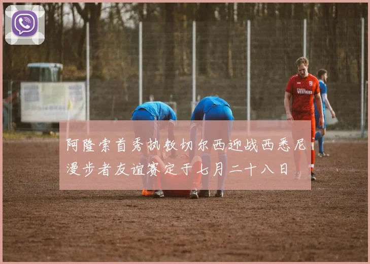 阿隆索首秀执教切尔西迎战西悉尼漫步者友谊赛定于七月二十八日
