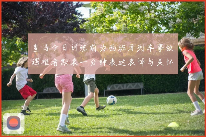 皇马今日训练前为西班牙列车事故遇难者默哀一分钟表达哀悼与关怀