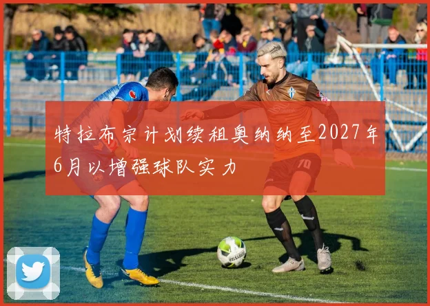 特拉布宗计划续租奥纳纳至2027年6月以增强球队实力