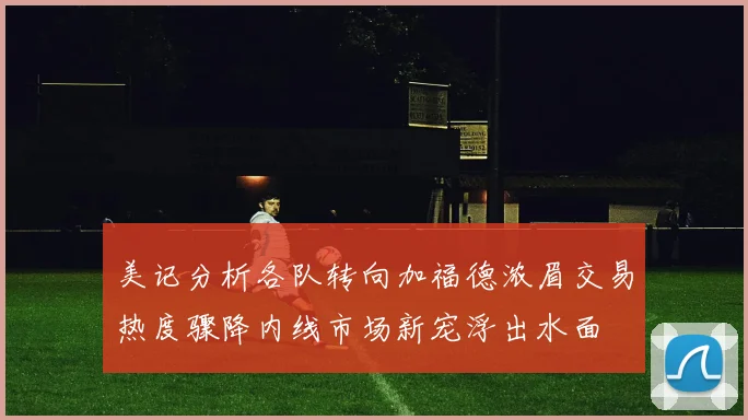 美记分析各队转向加福德浓眉交易热度骤降内线市场新宠浮出水面