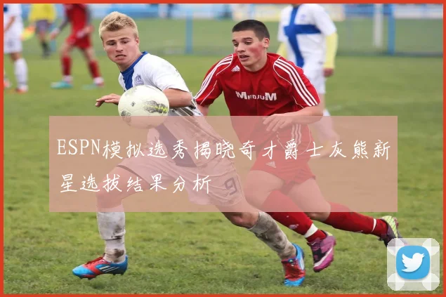 ESPN模拟选秀揭晓奇才爵士灰熊新星选拔结果分析