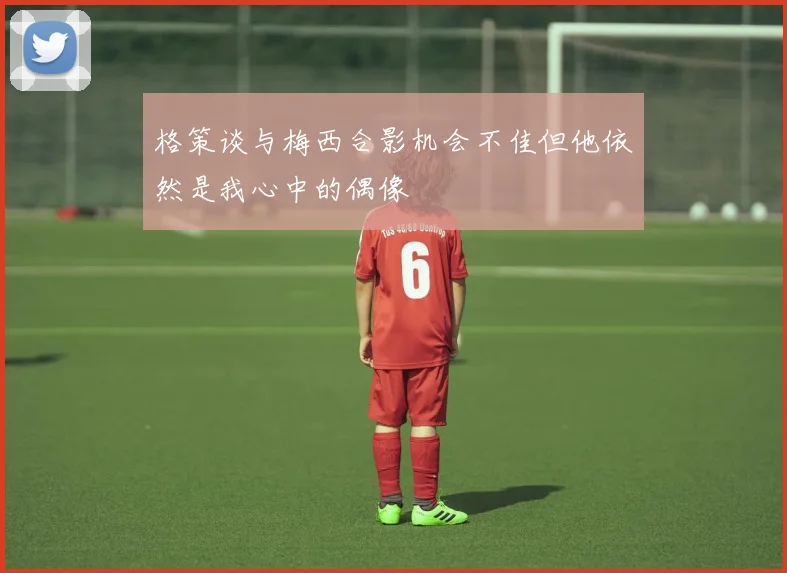 格策谈与梅西合影机会不佳但他依然是我心中的偶像